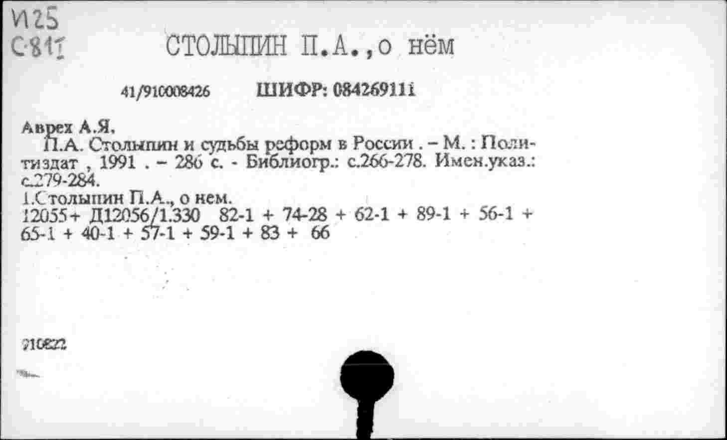 ﻿игь
С«п СТОЛЫПИН П.А.,0 нём
41/91С008426 ШИФР: 084269111
Аврех А.Я.
П.А, Столыпин и судьбы реформ в России . - М.: Политиздат , 1991 . - 286 с. - Библиогр.: с.266-278. Имен.указ.: С279-284.
А.Столыпин П.А.., о нем.
12055+ Д12056/1.330 82-1 + 74-28 + 62-1 + 89-1 + 56-1 + 65-1 + 40-1 + 57-1 + 59-1 + 83 + 66
леей